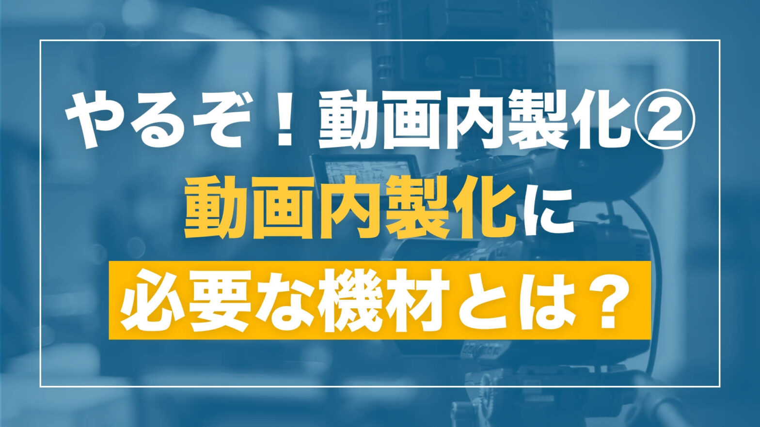 【「やるぞ！動画内製化」シリーズ　第2回】動画内製化に必要な機材を揃えよう