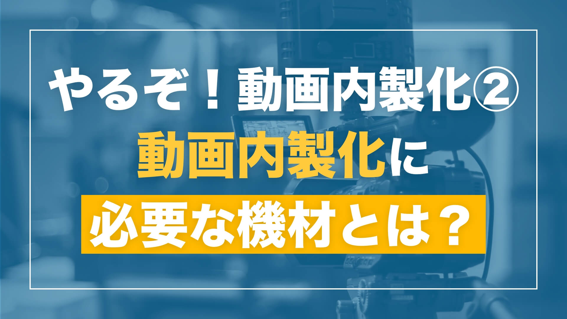 【「やるぞ!動画内製化」シリーズ 第2回】動画内製化に必要な機材を揃えよう